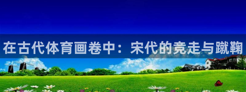 哈哈体育十年：在古代体育画卷中：宋代的竞走与蹴鞠